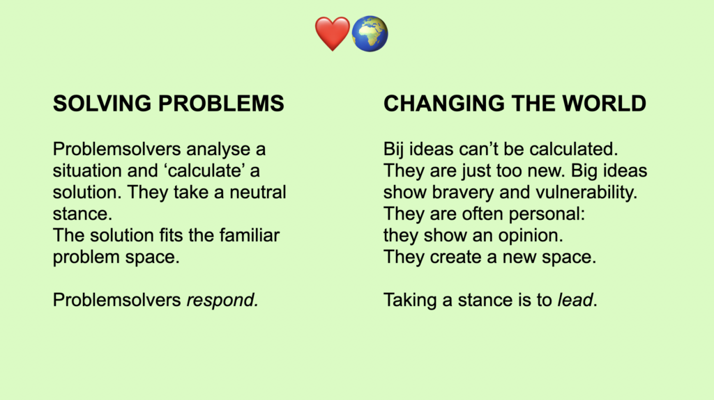 Left column: 

SOLVING PROBLEMS

Problemsolvers analyse a situation and ‘calculate’ a solution. They take a neutral stance. 
The solution fits the familiar problem space.

Problemsolvers respond.

Right column: 
CHANGING THE WORLD

Bij ideas can’t be calculated. They are just too new. Big ideas show bravery and vulnerability. They are often personal: 
they show an opinion. 
They create a new space.

Taking a stance is to lead.
